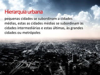 Hierarquia urbana
pequenas cidades se subordinam a cidades
médias, estas as cidades médias se subordinam às
cidades intermediárias e estas últimas, às grandes
cidades ou metrópoles
 