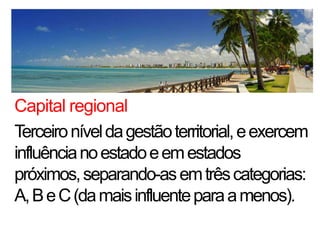 Capital regional
Terceiro nível da gestão territorial, e exercem
influência no estado e em estados
próximos, separando-as em três categorias:
A, B e C (da mais influente para a menos).
 