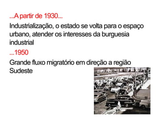 ...A partir de 1930...
Industrialização, o estado se volta para o espaço
urbano, atender os interesses da burguesia
industrial
...1950
Grande fluxo migratório em direção a região
Sudeste
 
