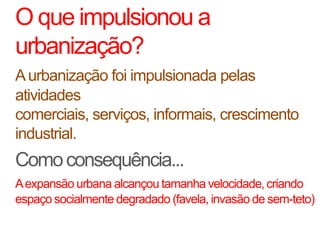 O que impulsionou a
urbanização?
A urbanização foi impulsionada pelas
atividades
comerciais, serviços, informais, crescimento
industrial.
Como consequência...
A expansão urbana alcançou tamanha velocidade, criando
espaço socialmente degradado (favela, invasão de sem-teto)
 