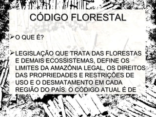 CÓDIGO FLORESTAL
O QUE É?

LEGISLAÇÃO QUE TRATA DAS FLORESTAS
 E DEMAIS ECOSSISTEMAS, DEFINE OS
 LIMITES DA AMAZÔNIA LEGAL, OS DIREITOS
 DAS PROPRIEDADES E RESTRIÇÕES DE
 USO E O DESMATAMENTO EM CADA
 REGIÃO DO PAÍS. O CÓDIGO ATUAL É DE
 1965.
 