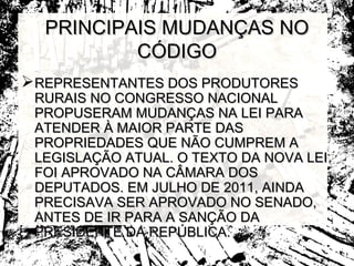 PRINCIPAIS MUDANÇAS NO
          CÓDIGO
REPRESENTANTES DOS PRODUTORES
 RURAIS NO CONGRESSO NACIONAL
 PROPUSERAM MUDANÇAS NA LEI PARA
 ATENDER À MAIOR PARTE DAS
 PROPRIEDADES QUE NÃO CUMPREM A
 LEGISLAÇÃO ATUAL. O TEXTO DA NOVA LEI
 FOI APROVADO NA CÂMARA DOS
 DEPUTADOS. EM JULHO DE 2011, AINDA
 PRECISAVA SER APROVADO NO SENADO,
 ANTES DE IR PARA A SANÇÃO DA
 PRESIDENTE DA REPÚBLICA.
 