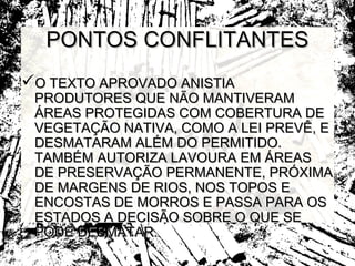 PONTOS CONFLITANTES
O TEXTO APROVADO ANISTIA
 PRODUTORES QUE NÃO MANTIVERAM
 ÁREAS PROTEGIDAS COM COBERTURA DE
 VEGETAÇÃO NATIVA, COMO A LEI PREVÊ, E
 DESMATARAM ALÉM DO PERMITIDO.
 TAMBÉM AUTORIZA LAVOURA EM ÁREAS
 DE PRESERVAÇÃO PERMANENTE, PRÓXIMA
 DE MARGENS DE RIOS, NOS TOPOS E
 ENCOSTAS DE MORROS E PASSA PARA OS
 ESTADOS A DECISÃO SOBRE O QUE SE
 PODE DESMATAR.
 