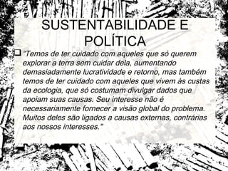 SUSTENTABILIDADE E
            POLÍTICA
 “Temos de ter cuidado com aqueles que só querem
  explorar a terra sem cuidar dela, aumentando
  demasiadamente lucratividade e retorno, mas também
  temos de ter cuidado com aqueles que vivem às custas
  da ecologia, que só costumam divulgar dados que
  apoiam suas causas. Seu interesse não é
  necessariamente fornecer a visão global do problema.
  Muitos deles são ligados a causas externas, contrárias
  aos nossos interesses."
 