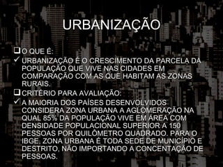 URBANIZAÇÃO
 O QUE É:
 URBANIZAÇÃO É O CRESCIMENTO DA PARCELA DA
  POPULAÇÃO QUE VIVE NAS CIDADES EM
  COMPARAÇÃO COM AS QUE HABITAM AS ZONAS
  RURAIS.
 CRITÉRIO PARA AVALIAÇÃO:
 A MAIORIA DOS PAÍSES DESENVOLVIDOS
  CONSIDERA ZONA URBANA A AGLOMERAÇÃO NA
  QUAL 85% DA POPULAÇÃO VIVE EM ÁREA COM
  DENSIDADE POPULACIONAL SUPERIOR A 150
  PESSOAS POR QUILÔMETRO QUADRADO. PARA O
  IBGE, ZONA URBANA É TODA SEDE DE MUNICÍPIO E
  DESTRITO, NÃO IMPORTANDO A CONCENTAÇÃO DE
  PESSOAS.
 