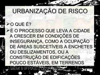 URBANIZAÇÃO DE RISCO

O QUE É?
É O PROCESSO QUE LEVA A CIDADE
 A CRESCER EM CONDIÇÕES DE
 INSEGURANÇA, COMO A OCUPAÇÃO
 DE ÁREAS SUSCETÍVEIS A ENCHETES
 OU DESLIZAMENTOS, OU A
 CONSTRUÇÃO DE EDIFICAÇÕES
 POUCO ESTÁVEIS, EM TERRENOS
 SEM INFRAESTRUTURA.
 