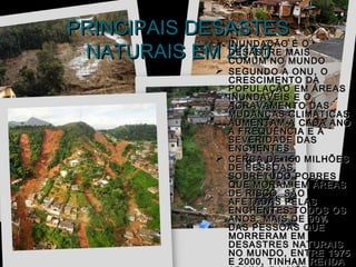 PRINCIPAIS DESASTES
 NATURAIS EM 2010NO MAIS
              INUNDAÇÃO É O
               DESASTRE
               COMUM    MUNDO
                 SEGUNDO A ONU, O
                    CRESCIMENTO DA
                    POPULAÇÃO EM ÁREAS
                    INUNDÁVEIS E O
                    AGRAVAMENTO DAS
                    MUDANÇAS CLIMÁTICAS
                    AUMENTAM A CADA ANO
                    A FREQUÊNCIA E A
                    SEVERIDADE DAS
                    ENCHENTES
                   CERCA DE 150 MILHÕES
                    DE PESSOAS,
                    SOBRETUDO POBRES
                    QUE MORAM EM ÁREAS
                    DE RISCO, SÃO
                    AFETADAS PELAS
                    ENCHENTES TODOS OS
                    ANOS. MAIS DE 90%
                    DAS PESSOAS QUE
                    MORRERAM EM
                    DESASTRES NATURAIS
                    NO MUNDO, ENTRE 1975
                    E 2000, TINHAM RENDA
 