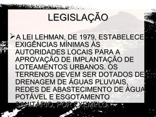 LEGISLAÇÃO
A LEI LEHMAN, DE 1979, ESTABELECE
 EXIGÊNCIAS MÍNIMAS ÀS
 AUTORIDADES LOCAIS PARA A
 APROVAÇÃO DE IMPLANTAÇÃO DE
 LOTEAMENTOS URBANOS. OS
 TERRENOS DEVEM SER DOTADOS DE
 DRENAGEM DE ÁGUAS PLUVIAIS,
 REDES DE ABASTECIMENTO DE ÁGUA
 POTÁVEL E ESGOTAMENTO
 SANITÁRIO, POR EXEMPLO.
 
