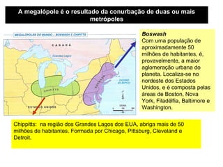 A megalópole é o resultado da conurbação de duas ou mais
                         metrópoles

                                                 Boswash
                                                 Com uma população de
                                                 aproximadamente 50
                                                 milhões de habitantes, é,
                                                 provavelmente, a maior
                                                 aglomeração urbana do
                                                 planeta. Localiza-se no
                                                 nordeste dos Estados
                                                 Unidos, e é composta pelas
                                                 áreas de Boston, Nova
                                                 York, Filadélfia, Baltimore e
                                                 Washington.


Chippitts: na região dos Grandes Lagos dos EUA, abriga mais de 50
milhões de habitantes. Formada por Chicago, Pittsburg, Cleveland e
Detroit.
 