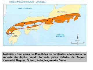 Tokkaido - Com cerca de 45 milhões de habitantes, é localizada no
sudeste do Japão, sendo formada pelas cidades de Tóquio,
Kawasaki, Nagoya, Quioto, Kobe, Nagasaki e Osaka.
 