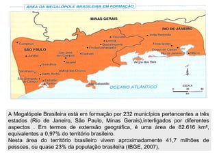 A Megalópole Brasileira está em formação por 232 municípios pertencentes a três
estados (Rio de Janeiro, São Paulo, Minas Gerais),interligados por diferentes
aspectos . Em termos de extensão geográfica, é uma área de 82.616 km2,
equivalentes a 0,97% do território brasileiro.
Nesta área do território brasileiro vivem aproximadamente 41,7 milhões de
pessoas, ou quase 23% da população brasileira (IBGE, 2007).
 