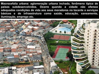 Macrocefalia urbana: aglomeração urbana inchada, fenômeno típico de
países subdesenvolvidos. Ocorre quando a cidade não oferece
adequadas condições de vida aos seus moradores no tocante a serviços
básicos e de infraestrutura como saúde, educação, saneamento,
iluminação, emprego etc.




    Paraisópolis – Morumbi/SP
 
