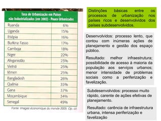 Distinções   básicas     entre os
 processos de urbanização nos
 países ricos e desenvolvidos dos
 países subdesenvolvidos.

Desenvolvidos: processo lento, que
contou com inúmeras ações de
planejamento e gestão dos espaço
público.
Resultado: melhor infraestrutura;
possibilidade de acesso à maioria da
população aos serviços urbanos;
menor intensidade de problemas
sociais como a periferização e
favelização.

Subdesenvolvidos: processo muito
rápido, carente de ações efetivas de
planejamento.
Resultado: carência de infraestrutura
urbana, intensa periferização e
favelização
 