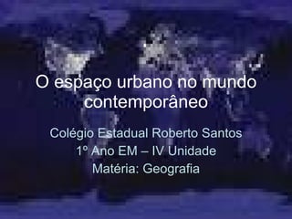 O espaço urbano no mundo contemporâneo Colégio Estadual Roberto Santos 1º Ano EM – IV Unidade Matéria: Geografia 