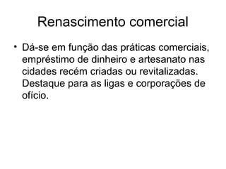 Renascimento comercial
• Dá-se em função das práticas comerciais,
empréstimo de dinheiro e artesanato nas
cidades recém criadas ou revitalizadas.
Destaque para as ligas e corporações de
ofício.
 