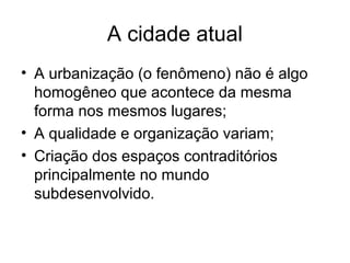 A cidade atual
• A urbanização (o fenômeno) não é algo
homogêneo que acontece da mesma
forma nos mesmos lugares;
• A qualidade e organização variam;
• Criação dos espaços contraditórios
principalmente no mundo
subdesenvolvido.
 
