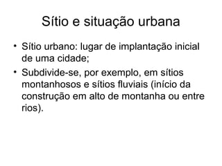 Sítio e situação urbana
• Sítio urbano: lugar de implantação inicial
de uma cidade;
• Subdivide-se, por exemplo, em sítios
montanhosos e sítios fluviais (início da
construção em alto de montanha ou entre
rios).
 
