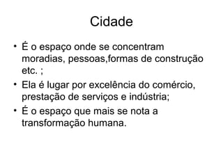 Cidade
• É o espaço onde se concentram
moradias, pessoas,formas de construção
etc. ;
• Ela é lugar por excelência do comércio,
prestação de serviços e indústria;
• É o espaço que mais se nota a
transformação humana.
 