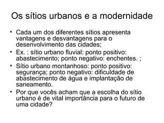 Os sítios urbanos e a modernidade
• Cada um dos diferentes sítios apresenta
vantagens e desvantagens para o
desenvolvimento das cidades;
• Ex. : sítio urbano fluvial: ponto positivo:
abastecimento; ponto negativo: enchentes. ;
• Sítio urbano montanhoso: ponto positivo:
segurança; ponto negativo: dificuldade de
abastecimento de água e implantação de
saneamento.
• Por que vocês acham que a escolha do sítio
urbano é de vital importância para o futuro de
uma cidade?
 