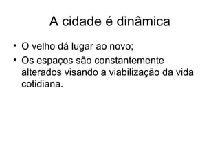 A cidade é dinâmica
• O velho dá lugar ao novo;
• Os espaços são constantemente
alterados visando a viabilização da vida
cotidiana.
 