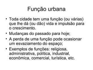 Função urbana
• Toda cidade tem uma função (ou várias)
que lhe dá (ou dão) vida e impulsão para
o crescimento.
• Mudanças do passado para hoje;
• A perda de uma função pode ocasionar
um esvaziamento do espaço;
• Exemplos de funções: religiosa,
administrativa, política, industrial,
econômica, comercial, turística, etc.
 