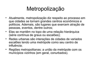 Metropolização
• Atualmente, metropolização diz respeito ao processo em
que cidades se tornam grandes centros econômicos e
políticos. Ademais, são lugares que exercem atração de
pessoas, eventos, dentre outros;
• Elas se mantêm no topo de uma relação hierárquica
(série contínua de graus ou escalões);
• Redes urbanas são interações de cidades de variados
escalões tendo uma metrópole como seu centro de
influência;
• Regiões metropolitanas: a união da metrópole com os
municípios vizinhos (em geral, conurbados).
 