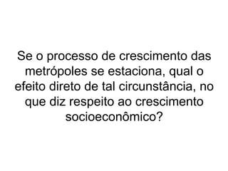Se o processo de crescimento das
metrópoles se estaciona, qual o
efeito direto de tal circunstância, no
que diz respeito ao crescimento
socioeconômico?
 