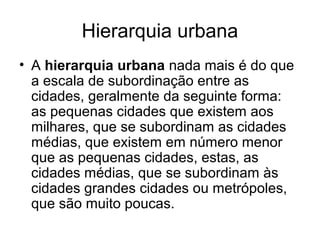 Hierarquia urbana
• A hierarquia urbana nada mais é do que
a escala de subordinação entre as
cidades, geralmente da seguinte forma:
as pequenas cidades que existem aos
milhares, que se subordinam as cidades
médias, que existem em número menor
que as pequenas cidades, estas, as
cidades médias, que se subordinam às
cidades grandes cidades ou metrópoles,
que são muito poucas.
 