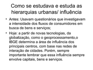 Como se estudava e estuda as
hierarquias urbanas/ influência
• Antes: Usavam questionários que investigavam
a intensidade dos fluxos de consumidores em
busca de bens e serviços;
• Hoje: a partir de novas tecnologias, da
globalização, como o geoprocessamento,o
IBGE determina a área de influência dos
principais centros, com base nas redes de
interação de cidades. Porém, sempre
importante lembrar que essa influência sempre
envolve capitais, bens e serviços.
 