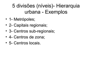 5 divisões (níveis)- Hierarquia
urbana - Exemplos
• 1- Metrópoles;
• 2- Capitais regionais;
• 3- Centros sub-regionais;
• 4- Centros de zona;
• 5- Centros locais.
 