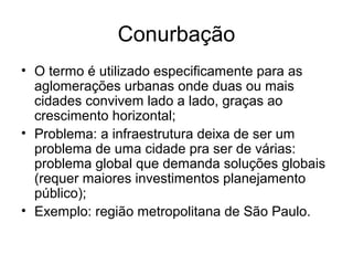 Conurbação
• O termo é utilizado especificamente para as
aglomerações urbanas onde duas ou mais
cidades convivem lado a lado, graças ao
crescimento horizontal;
• Problema: a infraestrutura deixa de ser um
problema de uma cidade pra ser de várias:
problema global que demanda soluções globais
(requer maiores investimentos planejamento
público);
• Exemplo: região metropolitana de São Paulo.
 