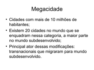 Megacidade
• Cidades com mais de 10 milhões de
habitantes;
• Existem 20 cidades no mundo que se
enquadram nessa categoria, a maior parte
no mundo subdesenvolvido;
• Principal ator dessas modificações:
transnacionais que migraram para mundo
subdesenvolvido.
 