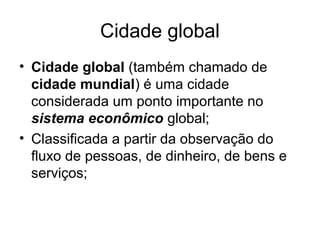 Cidade global
• Cidade global (também chamado de
cidade mundial) é uma cidade
considerada um ponto importante no
sistema econômico global;
• Classificada a partir da observação do
fluxo de pessoas, de dinheiro, de bens e
serviços;
 