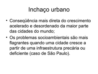 Inchaço urbano
• Conseqüência mais direta do crescimento
acelerado e desordenado da maior parte
das cidades do mundo;
• Os problemas socioambientais são mais
flagrantes quando uma cidade cresce a
partir de uma infraestrutura precária ou
deficiente (caso de São Paulo).
 