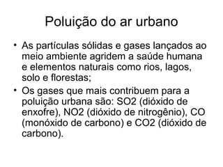 Poluição do ar urbano
• As partículas sólidas e gases lançados ao
meio ambiente agridem a saúde humana
e elementos naturais como rios, lagos,
solo e florestas;
• Os gases que mais contribuem para a
poluição urbana são: SO2 (dióxido de
enxofre), NO2 (dióxido de nitrogênio), CO
(monóxido de carbono) e CO2 (dióxido de
carbono).
 