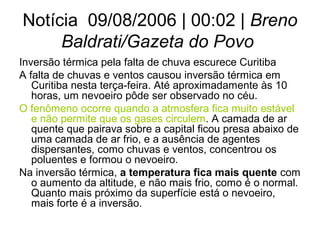 Notícia 09/08/2006 | 00:02 | Breno
Baldrati/Gazeta do Povo
Inversão térmica pela falta de chuva escurece Curitiba
A falta de chuvas e ventos causou inversão térmica em
Curitiba nesta terça-feira. Até aproximadamente às 10
horas, um nevoeiro pôde ser observado no céu.
O fenômeno ocorre quando a atmosfera fica muito estável
e não permite que os gases circulem. A camada de ar
quente que pairava sobre a capital ficou presa abaixo de
uma camada de ar frio, e a ausência de agentes
dispersantes, como chuvas e ventos, concentrou os
poluentes e formou o nevoeiro.
Na inversão térmica, a temperatura fica mais quente com
o aumento da altitude, e não mais frio, como é o normal.
Quanto mais próximo da superfície está o nevoeiro,
mais forte é a inversão.
 