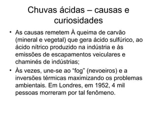 Chuvas ácidas – causas e
curiosidades
• As causas remetem À queima de carvão
(mineral e vegetal) que gera ácido sulfúrico, ao
ácido nítrico produzido na indústria e às
emissões de escapamentos veiculares e
chaminés de indústrias;
• Às vezes, une-se ao “fog” (nevoeiros) e a
inversões térmicas maximizando os problemas
ambientais. Em Londres, em 1952, 4 mil
pessoas morreram por tal fenômeno.
 