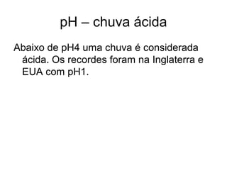pH – chuva ácida
Abaixo de pH4 uma chuva é considerada
ácida. Os recordes foram na Inglaterra e
EUA com pH1.
 