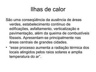 Ilhas de calor
São uma conseqüência da ausência de áreas
verdes, estabelecimento contínuo de
edificações, asfaltamento, verticalização e
pavimentação, além da queima de combustíveis
fósseis. Apresentam-se principalmente nas
áreas centrais de grandes cidades.
• “esse processo aumenta a radiação térmica dos
locais atingidos pelos raios solares e amplia
temperatura do ar”.
 
