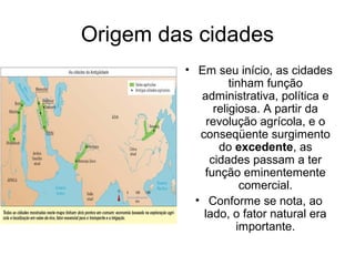 Origem das cidades
• Em seu início, as cidades
tinham função
administrativa, política e
religiosa. A partir da
revolução agrícola, e o
conseqüente surgimento
do excedente, as
cidades passam a ter
função eminentemente
comercial.
• Conforme se nota, ao
lado, o fator natural era
importante.
 