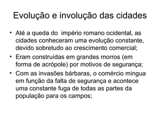 Evolução e involução das cidades
• Até a queda do império romano ocidental, as
cidades conheceram uma evolução constante,
devido sobretudo ao crescimento comercial;
• Eram construídas em grandes morros (em
forma de acrópole) por motivos de segurança;
• Com as invasões bárbaras, o comércio mingua
em função da falta de segurança e acontece
uma constante fuga de todas as partes da
população para os campos;
 