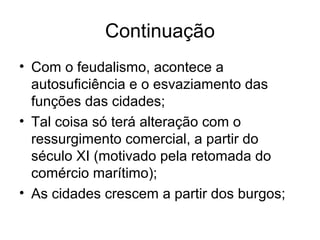 Continuação
• Com o feudalismo, acontece a
autosuficiência e o esvaziamento das
funções das cidades;
• Tal coisa só terá alteração com o
ressurgimento comercial, a partir do
século XI (motivado pela retomada do
comércio marítimo);
• As cidades crescem a partir dos burgos;
 