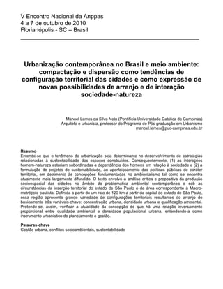 V Encontro Nacional da Anppas
4 a 7 de outubro de 2010
Florianópolis - SC – Brasil
_______________________________________________________
Urbanização contemporânea no Brasil e meio ambiente:
compactação e dispersão como tendências de
configuração territorial das cidades e como expressão de
novas possibilidades de arranjo e de interação
sociedade-natureza
Manoel Lemes da Silva Neto (Pontifícia Universidade Católica de Campinas)
Arquiteto e urbanista, professor do Programa de Pós-graduação em Urbanismo
manoel.lemes@puc-campinas.edu.br
Resumo
Entende-se que o fenômeno de urbanização seja determinante no desenvolvimento de estratégias
relacionadas à sustentabilidade dos espaços construídos. Consequentemente, (1) as interações
homem-natureza estariam subordinadas a dependência dos homens em relação à sociedade e (2) a
formulação de projetos de sustentabilidade, ao aperfeiçoamento das políticas públicas de caráter
territorial, em detrimento às concepções fundamentadas no ambientalismo tal como se encontra
atualmente mais largamente difundido. O texto envolve a análise crítica e propositiva da produção
socioespacial das cidades no âmbito da problemática ambiental contemporânea e sob as
circunstâncias da inserção territorial do estado de São Paulo e da área correspondente à Macro-
metrópole paulista. Definida a partir de um raio de 120 km a partir da capital do estado de São Paulo,
essa região apresenta grande variedade de configurações territoriais resultantes do arranjo de
basicamente três variáveis-chave: concentração urbana, densidade urbana e qualificação ambiental.
Pretende-se, assim, verificar a atualidade da concepção de que há uma relação inversamente
proporcional entre qualidade ambiental e densidade populacional urbana, entendendo-a como
instrumento urbanístico de planejamento e gestão.
Palavras-chave
Gestão urbana, conflitos socioambientais, sustentabilidade
 