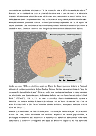metropolitanas brasileiras, abrigavam 41% da população total e 48% da população urbana.10
Portanto, de um modo ou de outro, é possível afirmar-se que o país, ou melhor, a sociedade
brasileira é francamente urbanizada e seu retrato mais fiel é, sem dúvidas, o estado de São Paulo.
Nele pode-se definir um plano empírico para contextualizar a argumentação central deste texto.
Mais precisamente, propõe-se focar os 135 municípios abrangidos pelo raio de 120 km a partir da
capital do estado. Eles conformam a Macro-metrópole paulista, delimitação territorial que, desde a
década de 1970, chamava a atenção pelo alto grau de vulnerabilidade das condições de vida.
Ainda nos anos 1970, as diretrizes gerais do Plano de Desenvolvimento Urbano e Regional
atribuíam à região metropolitana de São Paulo e Baixada Santista as características de “área de
recuperação da qualidade de vida”. Dizia-se, então, que “nesta área teve lugar o maior processo
de urbanização e de desenvolvimento do Estado e do País, com manifestações patológicas” (SÃO
PAULO (ESTADO), 1976, p. 23). No caso, a estratégia visava desconcentração urbana e
industrial com especial atenção à conurbação iminente com as “áreas de controle”, tais como os
eixos Rio-São Paulo e São Paulo-Campinas, cidades turísticas, abrangendo inclusive o litoral
norte (Id. ibid. p. 23).
Note-se que o fenômeno da “desconcentração da concentração” identificada por Carlos Roberto
Azzoni em 1986, ainda encontra-se em atividade. Expresso em termos populacionais, a
sinalização do fenômeno está relacionada à aceleração da densidade demográfica. Para efeito
comparativo, a densidade demográfica em todas as dimensões espaciais do país apresenta
 