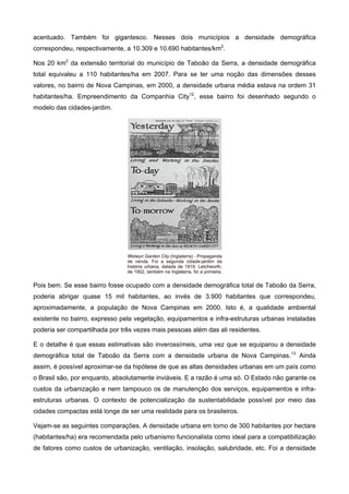 acentuado. Também foi gigantesco. Nesses dois municípios a densidade demográfica
correspondeu, respectivamente, a 10.309 e 10.690 habitantes/km2
.
Nos 20 km2
da extensão territorial do município de Taboão da Serra, a densidade demográfica
total equivaleu a 110 habitantes/ha em 2007. Para se ter uma noção das dimensões desses
valores, no bairro de Nova Campinas, em 2000, a densidade urbana média estava na ordem 31
habitantes/ha. Empreendimento da Companhia City12
, esse bairro foi desenhado segundo o
modelo das cidades-jardim.
Pois bem. Se esse bairro fosse ocupado com a densidade demográfica total de Taboão da Serra,
poderia abrigar quase 15 mil habitantes, ao invés de 3.900 habitantes que correspondeu,
aproximadamente, a população de Nova Campinas em 2000. Isto é, a qualidade ambiental
existente no bairro, expresso pela vegetação, equipamentos e infra-estruturas urbanas instaladas
poderia ser compartilhada por três vezes mais pessoas além das ali residentes.
E o detalhe é que essas estimativas são inverossímeis, uma vez que se equiparou a densidade
demográfica total de Taboão da Serra com a densidade urbana de Nova Campinas.13
Ainda
assim, é possível aproximar-se da hipótese de que as altas densidades urbanas em um país como
o Brasil são, por enquanto, absolutamente inviáveis. E a razão é uma só. O Estado não garante os
custos da urbanização e nem tampouco os de manutenção dos serviços, equipamentos e infra-
estruturas urbanas. O contexto de potencialização da sustentabilidade possível por meio das
cidades compactas está longe de ser uma realidade para os brasileiros.
Vejam-se as seguintes comparações. A densidade urbana em torno de 300 habitantes por hectare
(habitantes/ha) era recomendada pelo urbanismo funcionalista como ideal para a compatibilização
de fatores como custos de urbanização, ventilação, insolação, salubridade, etc. Foi a densidade
 