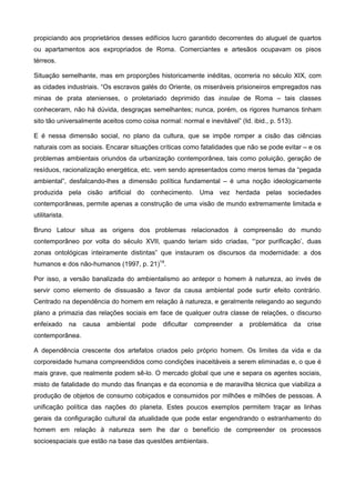 propiciando aos proprietários desses edifícios lucro garantido decorrentes do aluguel de quartos
ou apartamentos aos expropriados de Roma. Comerciantes e artesãos ocupavam os pisos
térreos.
Situação semelhante, mas em proporções historicamente inéditas, ocorreria no século XIX, com
as cidades industriais. “Os escravos galés do Oriente, os miseráveis prisioneiros empregados nas
minas de prata atenienses, o proletariado deprimido das insulae de Roma – tais classes
conheceram, não há dúvida, desgraças semelhantes; nunca, porém, os rigores humanos tinham
sito tão universalmente aceitos como coisa normal: normal e inevitável” (Id. ibid., p. 513).
E é nessa dimensão social, no plano da cultura, que se impõe romper a cisão das ciências
naturais com as sociais. Encarar situações críticas como fatalidades que não se pode evitar – e os
problemas ambientais oriundos da urbanização contemporânea, tais como poluição, geração de
resíduos, racionalização energética, etc. vem sendo apresentados como meros temas da “pegada
ambiental”, desfalcando-lhes a dimensão política fundamental – é uma noção ideologicamente
produzida pela cisão artificial do conhecimento. Uma vez herdada pelas sociedades
contemporâneas, permite apenas a construção de uma visão de mundo extremamente limitada e
utilitarista.
Bruno Latour situa as origens dos problemas relacionados à compreensão do mundo
contemporâneo por volta do século XVII, quando teriam sido criadas, “‘por purificação’, duas
zonas ontológicas inteiramente distintas” que instauram os discursos da modernidade: a dos
humanos e dos não-humanos (1997, p. 21)14
.
Por isso, a versão banalizada do ambientalismo ao antepor o homem à natureza, ao invés de
servir como elemento de dissuasão a favor da causa ambiental pode surtir efeito contrário.
Centrado na dependência do homem em relação à natureza, e geralmente relegando ao segundo
plano a primazia das relações sociais em face de qualquer outra classe de relações, o discurso
enfeixado na causa ambiental pode dificultar compreender a problemática da crise
contemporânea.
A dependência crescente dos artefatos criados pelo próprio homem. Os limites da vida e da
corporeidade humana compreendidos como condições inaceitáveis a serem eliminadas e, o que é
mais grave, que realmente podem sê-lo. O mercado global que une e separa os agentes sociais,
misto de fatalidade do mundo das finanças e da economia e de maravilha técnica que viabiliza a
produção de objetos de consumo cobiçados e consumidos por milhões e milhões de pessoas. A
unificação política das nações do planeta. Estes poucos exemplos permitem traçar as linhas
gerais da configuração cultural da atualidade que pode estar engendrando o estranhamento do
homem em relação à natureza sem lhe dar o benefício de compreender os processos
socioespaciais que estão na base das questões ambientais.
 