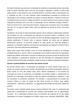 No Brasil, fenômenos que promovem a destruição do ambiente em proporções jamais vistas estão
longe de serem difundidos pelos meios de comunicação e debatidos e trazidos a público pela
classe política. O mais estranho é que, contraditoriamente, no período militar, a preocupação com
a “qualidade de vida e do meio ambiente” estava explicitamente associada ao processo de
urbanização e não à temática ambiental, que diga-se, já estava aflorada. A violência no trato com
o ambiente ocorria nos anos do “milagre econômico”, ao mesmo tempo em que já nascia a reação
indignada de cientistas como a de José A. Lutzenberger, em seu “Manifesto ecológico brasileiro”.
Antes de tornar-se livro, esse documento pioneiro, corajoso para uma época como a de meados
dos anos 70, no auge do regime militar, podia ser adquirido em bancas de jornal, como mero
pasquim.
Atualmente, não se fala em desconcentração espacial, não se relaciona a deterioração acelerada
das condições de vida à urbanização que interessa ao mercado fundiário e imobiliário e aos
agentes bancário-financeiros e nem tampouco ao tema da ideologia negligenciado, inclusive, nos
estudos acadêmicos. O homem, vilão, a natureza, indefesa, são atores que se digladiam
publicamente deixando, na penumbra protetora do medo gerado por essa luta desigual e
sangrenta, os verdadeiros agentes e as dinâmicas socioespaciais que fragilizam o direito ao futuro
para todos. Eles ficam praticamente indetectáveis.
Desse modo, parece difícil advogar a favor de novas possibilidades de arranjo e de interação
sociedade-natureza e, mesmo, sobre a compactação como tendência admissível de organização
espacial das cidades. Ainda assim, e porque se entende que as poucas chances de equacionar de
modo satisfatório a problemática ambiental se dão por intermédio da configuração territorial
produzida historicamente pelas sociedades, propõe-se lançar ao debate as seguintes proposições.
Quanto à potencialidade de encontro dos atores sociais
No período histórico atual, a concentração da população em áreas urbanas surge como um
quadro com poucas chances de se reverter. Há estimativas de que 80% da população urbana do
Brasil viverão em 10% das cidades (Hotz, 2001). Mesmo assistindo-se a um processo de
diminuição das taxas de crescimento da população nas grandes cidades, o espraiamento do
fenômeno da urbanização concentrada ao redor das regiões metropolitanas é categórico, o que
faz recrudescer os problemas ambientais. Por exemplo, o equacionamento da questão dos
recursos hídricos ao redor da capital de São Paulo envolve, no mínimo, duas regiões
metropolitanas – São Paulo e Campinas – e a gigantesca comunidade de mais de 22 milhões de
pessoas.
No entanto, essas condições podem apontar cenários benéficos? Sim, pode. E a explicação está
relacionada à possibilidade de aumento das sinergias potencializadas com as aglomerações
humanas. Se a urbanização industrial marca os primórdios da produção de um tipo cidade
interpretada por autores consagrados da história urbana como retrocesso (MUNFORD, 1982),
 