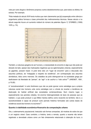 visto por outro ângulo o fenômeno propiciou outros desdobramentos que, para todos os efeitos, foi
exitoso. Por exemplo.
“Pela metade do século XVII havia muitos que viam claramente que [a] cooperação entre ciência e
engenharia prática formava a base primordial dos melhoramentos técnicos. Nesse século e no
século seguinte houve um aumento notável do número de patentes (figura 1)” (FORBES, (1958)
1976, p. 74).
Também, a natureza gregária do ser humano, a necessidade do encontro é algo que não pode ser
deixado de lado, apesar das implicações negativas que as aglomerações urbanas, especialmente
as gigantes, possam trazer. A polis teria sido um “lugar de encontro” para a discussão dos
assuntos políticos, de “indagação a respeito da existência”, em contraposição aos assuntos
domésticos, tidos como menores. Os cidadãos da polis distinguiam-se na sociedade grega por
desfrutarem da liberdade de “pensar”, de “agir” e de usufruir a “vida activa”15
(ARENDT, 1991,
p.15-26).
A “sociodiversidade” é outro fenômeno que não se pode ignorar como estratégia que a própria
natureza social dos homens urde como estratégia com a virtude de reverter a tendência de
destruição do habitat artificial das sociedades contemporâneas. Num mesmo lugar, e
especialmente nas grandes cidades, há enorme heterogeneidade de tipos de pessoas que as
habitam, o que pode produzir o que Milton Santos definiu como revanche do território. Isto é, a
sociodiversidade é capaz de produzir outro período histórico formulado sob outras bases de
existência social dos homens no ecúmeno16
.
Quanto à viabilidade econômico-financeira da compactação urbana
Ora, o adensamento populacional, traduzido sob formas compactas, dá mostras de sobra de que
é um negócio viável. Caso contrário, a história, tanto a remota, quanto a recente não teriam
registrado a densidade urbana como um fato diretamente relacionado à obtenção do lucro, à
 