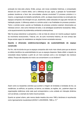 produção da mais-valia urbana. Então, porque, sob novas condições históricas, a compactação
deixaria de surtir o mesmo efeito, com a diferença de que, agora, a geração da “lucratividade”
pudesse reverter-se a favor das comunidades urbanas envolvidas? O processo produtivo é o
mesmo, a organização do trabalho semelhante, enfim, as etapas desenvolvidas na construção dos
espaços compactos não divergem do que, atualmente, estão colocadas em jogo pelo mercado da
habitação popular. A diferença estaria no controle social e nas finalidades do processo produtivo.
Tanto o controle social, quando as finalidades do processo produtivo estariam direcionados ao
interesse comum, visto como interesse de todos, e às estratégias socialmente necessárias. Nelas,
a de equacionamento da problemática ambiental contemporânea.
Não há porque abandonar a perspectiva, e não se trata de colocar em marcha qualquer espécie
de movimento revolucionário. Trata-se, sim, de outro movimento histórico, de novo arranjo das
forças sociais capaz de restabelecer as relações homem-sociedade-natureza.
Quanto à dimensão sistêmico-tecnológica da sustentabilidade do espaço
construído
Por fim, não há dúvida de que os espaços compactos são muito mais viáveis para que se alcance
os efeitos benéficos da sustentabilidade do que os espaços dispersos. Basta refletir a respeito da
veracidade dessa hipótese a partir de um mero exemplo como a da reciclagem dos resíduos
sólidos. Porque são dispostos de modo a se concentrarem e a se dividirem?
Assim como os recipientes coloridos que auxiliam a triagem de toneladas e toneladas de lixo, as
residências, os edifícios, as quadras, os bairros, as cidades, as regiões, etc., poderiam dispor de
organizações sistêmicas onde cada qual corresponderia a uma unidade em interação dinâmica
com as demais, a exemplo da matriz insumo-produto.
Quanto ao sprawl urbano, pelo menos desde meados dos anos 1990 o fenômeno é reconhecido
como rigorosamente insustentável (ACIOLY e DAVIDSON, 1998, p. 7)17
 
