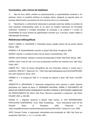 Conclusões, sob a forma de hipóteses
1) Não há como refletir, analítica ou propositivamente, a sustentabilidade ambiental e, em
particular, intervir no equilíbrio dinâmico da ecologia urbana, relegando ao segundo plano um
processo determinante e que perdura há cinco mil anos como o é a urbanização.
2) Recentíssimo, o conhecimento relacionado à produção social das cidades no contexto da
crise ambiental contemporânea ainda se vê cativo de modelos tradicionais de formulação
urbanística, impedindo a inovação tecnológica de processos e de projetos e o ensaio de
possibilidades de novos arranjos de aglomerações humanas que, a princípio, surgem adjetos à
artificialização da natureza.
Referências bibliográficas
ACIOLY JUNIOR, C.; DAVIDSON, F. Densidade urbana e gestão urbana. Rio de Janeiro: Mauad
Editora, 1998.
AFONSO, C. M. Sustentabilidade: caminho ou utopia? São Paulo: Annablume, 2006.
ARENDT, Hannah. A condição humana. Rio de Janeiro: Forense/Edusp, 1991.
AZZONI, Carlos Roberto. Indústria e reversão da polarização no Brasil. São Paulo: Ipeusp, 1986.
CAPRA, Fritjof. A teia da vida: uma nova compreensão científica dos sistemas vivos. São Paulo:
Cultrix, 2001.
COMITÊ PCJ. Plano de bacias hidrográficas dos rios Piracicaba, Capivari e Jundiaí para o
quadriênio 2008-2011. Disponível em: <http://www.agenciadeaguapcj.org.br/download/PB-2008-
2011.pdf> Acesso em: 26 fev. 2010.
FORBES, R. J. A energia até 1850. In: A invenção da máquina a vapor. São Paulo: Fau/USP,
1976.
GONZATTO A.; BOUCINHAS, C. Superando antagonismos entre natureza e cidade: desenho
participativo em Taboão da Serra. In: SEMINÁRIO NACIONAL SOBRE O TRATAMENTO DE
ÁREAS DE PRESERVAÇÃO PERMANENTE EM MEIO URBANO E RESTRIÇÕES AMBIENTAIS
AO PARCELAMENTO DO SOLO, São Paulo. Resumos expandidos e programas. São Paulo:
FAUUSP, 2007, p. 304-306.
HOGAN, D. J. Migration dynamics in Brazil's major biomes. In: XXV INTERNATIONAL
POPULATION CONFERENCE, Tours. 2005. Proceedings... Tours: International Union for the
Scientific Study of Population, 2005. Disponível em:
<http://iussp2005.princeton.edu/download.aspx?submissionId=51543>. Acesso em: 6 jun. 2009.
HOTZ, Eduardo Fontes. A organização metropolitana pós-constituição de 1988. São Paulo em
perspectiva, São Paulo, v. 14, n. 4, out./dez. 2001.
 